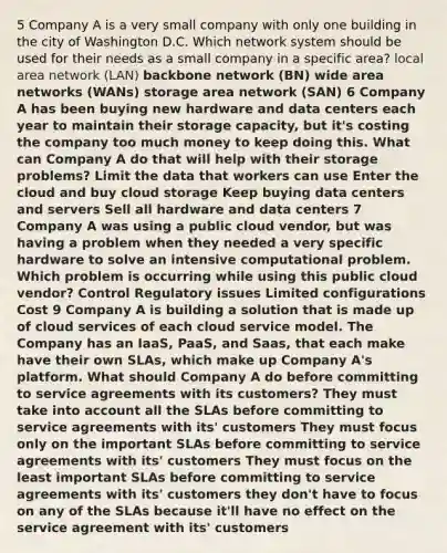 5 Company A is a very small company with only one building in the city of Washington D.C. Which network system should be used for their needs as a small company in a specific area? local area network (LAN) backbone network (BN) wide area networks (WANs) storage area network (SAN) 6 Company A has been buying new hardware and data centers each year to maintain their storage capacity, but it's costing the company too much money to keep doing this. What can Company A do that will help with their storage problems? Limit the data that workers can use Enter the cloud and buy cloud storage Keep buying data centers and servers Sell all hardware and data centers 7 Company A was using a public cloud vendor, but was having a problem when they needed a very specific hardware to solve an intensive computational problem. Which problem is occurring while using this public cloud vendor? Control Regulatory issues Limited configurations Cost 9 Company A is building a solution that is made up of cloud services of each cloud service model. The Company has an IaaS, PaaS, and Saas, that each make have their own SLAs, which make up Company A's platform. What should Company A do before committing to service agreements with its customers? They must take into account all the SLAs before committing to service agreements with its' customers They must focus only on the important SLAs before committing to service agreements with its' customers They must focus on the least important SLAs before committing to service agreements with its' customers they don't have to focus on any of the SLAs because it'll have no effect on the service agreement with its' customers