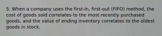 5. When a company uses the first-in, first-out (FIFO) method, the cost of goods sold correlates to the most recently purchased goods, and the value of ending inventory correlates to the oldest goods in stock.