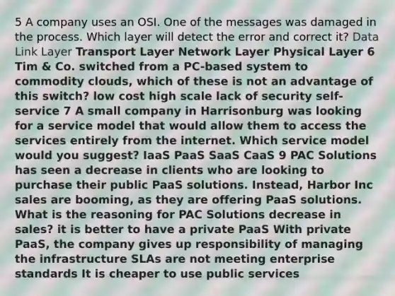 5 A company uses an OSI. One of the messages was damaged in the process. Which layer will detect the error and correct it? Data Link Layer Transport Layer Network Layer Physical Layer 6 Tim & Co. switched from a PC-based system to commodity clouds, which of these is not an advantage of this switch? low cost high scale lack of security self-service 7 A small company in Harrisonburg was looking for a service model that would allow them to access the services entirely from the internet. Which service model would you suggest? IaaS PaaS SaaS CaaS 9 PAC Solutions has seen a decrease in clients who are looking to purchase their public PaaS solutions. Instead, Harbor Inc sales are booming, as they are offering PaaS solutions. What is the reasoning for PAC Solutions decrease in sales? it is better to have a private PaaS With private PaaS, the company gives up responsibility of managing the infrastructure SLAs are not meeting enterprise standards It is cheaper to use public services