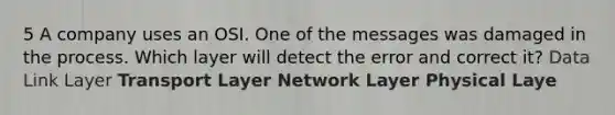 5 A company uses an OSI. One of the messages was damaged in the process. Which layer will detect the error and correct it? Data Link Layer Transport Layer Network Layer Physical Laye