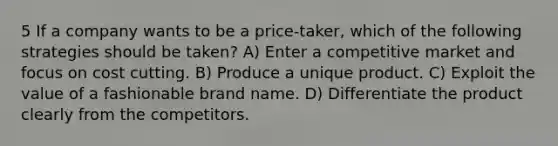 5 If a company wants to be a price-taker, which of the following strategies should be taken? A) Enter a competitive market and focus on cost cutting. B) Produce a unique product. C) Exploit the value of a fashionable brand name. D) Differentiate the product clearly from the competitors.