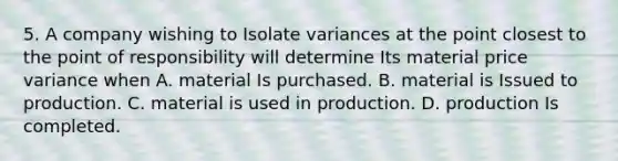 5. A company wishing to Isolate variances at the point closest to the point of responsibility will determine Its material price variance when A. material Is purchased. B. material is Issued to production. C. material is used in production. D. production Is completed.