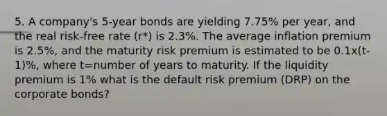 5. A company's 5-year bonds are yielding 7.75% per year, and the real risk-free rate (r*) is 2.3%. The average inflation premium is 2.5%, and the maturity risk premium is estimated to be 0.1x(t-1)%, where t=number of years to maturity. If the liquidity premium is 1% what is the default risk premium (DRP) on the corporate bonds?