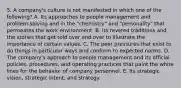 5. A company's culture is not manifested in which one of the following? A. Its approaches to people management and problem-solving and in the "chemistry" and "personality" that permeates the work environment. B. Its revered traditions and the stories that get told over and over to illustrate the importance of certain values. C. The peer pressures that exist to do things in particular ways and conform to expected norms. D. The company's approach to people management and its official policies, procedures, and operating practices that paint the white lines for the behavior of company personnel. E. Its strategic vision, strategic intent, and strategy.