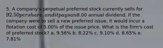 5. A company's perpetual preferred stock currently sells for 92.50 per share, and it pays an8.00 annual dividend. If the company were to sell a new preferred issue, it would incur a flotation cost of 5.00% of the issue price. What is the firm's cost of preferred stock? a. 9.56% b. 8.22% c. 9.10% d. 8.65% e. 7.81%