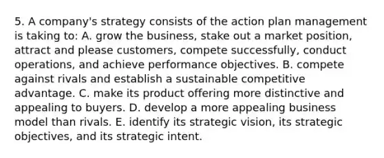 5. A company's strategy consists of the action plan management is taking to: A. grow the business, stake out a market position, attract and please customers, compete successfully, conduct operations, and achieve performance objectives. B. compete against rivals and establish a sustainable competitive advantage. C. make its product offering more distinctive and appealing to buyers. D. develop a more appealing business model than rivals. E. identify its strategic vision, its strategic objectives, and its strategic intent.