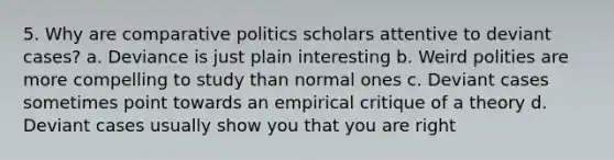 5. Why are comparative politics scholars attentive to deviant cases? a. Deviance is just plain interesting b. Weird polities are more compelling to study than normal ones c. Deviant cases sometimes point towards an empirical critique of a theory d. Deviant cases usually show you that you are right