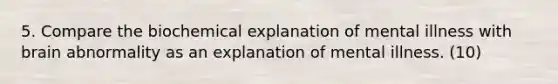 5. Compare the biochemical explanation of mental illness with brain abnormality as an explanation of mental illness. (10)