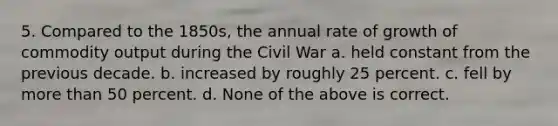 5. Compared to the 1850s, the annual rate of growth of commodity output during the Civil War a. held constant from the previous decade. b. increased by roughly 25 percent. c. fell by more than 50 percent. d. None of the above is correct.