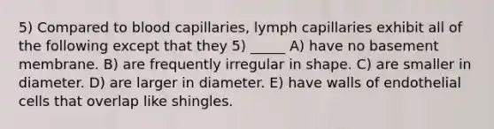 5) Compared to blood capillaries, lymph capillaries exhibit all of the following except that they 5) _____ A) have no basement membrane. B) are frequently irregular in shape. C) are smaller in diameter. D) are larger in diameter. E) have walls of endothelial cells that overlap like shingles.