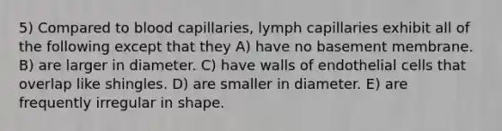 5) Compared to blood capillaries, lymph capillaries exhibit all of the following except that they A) have no basement membrane. B) are larger in diameter. C) have walls of endothelial cells that overlap like shingles. D) are smaller in diameter. E) are frequently irregular in shape.