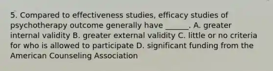 5. Compared to effectiveness studies, efficacy studies of psychotherapy outcome generally have ______. A. greater internal validity B. greater external validity C. little or no criteria for who is allowed to participate D. significant funding from the American Counseling Association