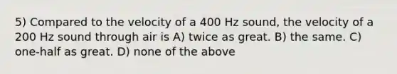 5) Compared to the velocity of a 400 Hz sound, the velocity of a 200 Hz sound through air is A) twice as great. B) the same. C) one-half as great. D) none of the above