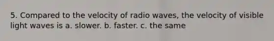 5. Compared to the velocity of radio waves, the velocity of visible light waves is a. slower. b. faster. c. the same