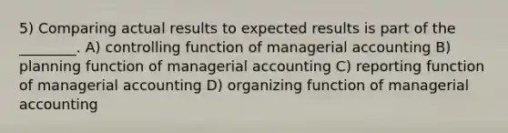 5) Comparing actual results to expected results is part of the ________. A) controlling function of managerial accounting B) planning function of managerial accounting C) reporting function of managerial accounting D) organizing function of managerial accounting