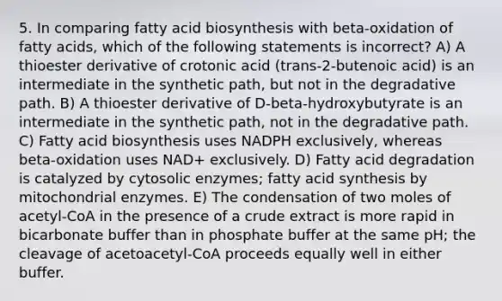 5. In comparing <a href='https://www.questionai.com/knowledge/kKyuSsPUxl-fatty-acid-biosynthesis' class='anchor-knowledge'>fatty acid biosynthesis</a> with beta-oxidation of fatty acids, which of the following statements is incorrect? A) A thioester derivative of crotonic acid (trans-2-butenoic acid) is an intermediate in the synthetic path, but not in the degradative path. B) A thioester derivative of D-beta-hydroxybutyrate is an intermediate in the synthetic path, not in the degradative path. C) Fatty acid biosynthesis uses NADPH exclusively, whereas beta-oxidation uses NAD+ exclusively. D) Fatty acid degradation is catalyzed by cytosolic enzymes; fatty acid synthesis by mitochondrial enzymes. E) The condensation of two moles of acetyl-CoA in the presence of a crude extract is more rapid in bicarbonate buffer than in phosphate buffer at the same pH; the cleavage of acetoacetyl-CoA proceeds equally well in either buffer.