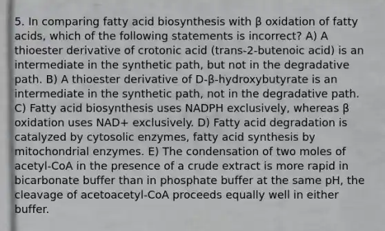 5. In comparing fatty acid biosynthesis with β oxidation of fatty acids, which of the following statements is incorrect? A) A thioester derivative of crotonic acid (trans-2-butenoic acid) is an intermediate in the synthetic path, but not in the degradative path. B) A thioester derivative of D-β-hydroxybutyrate is an intermediate in the synthetic path, not in the degradative path. C) Fatty acid biosynthesis uses NADPH exclusively, whereas β oxidation uses NAD+ exclusively. D) Fatty acid degradation is catalyzed by cytosolic enzymes, fatty acid synthesis by mitochondrial enzymes. E) The condensation of two moles of acetyl-CoA in the presence of a crude extract is more rapid in bicarbonate buffer than in phosphate buffer at the same pH, the cleavage of acetoacetyl-CoA proceeds equally well in either buffer.