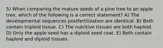 5) When comparing the mature seeds of a pine tree to an apple tree, which of the following is a correct statement? A) The developmental sequences postfertilization are identical. B) Both contain triploid tissue. C) The nutritive tissues are both haploid. D) Only the apple seed has a diploid seed coat. E) Both contain haploid and diploid tissues.