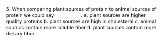 5. When comparing plant sources of protein to animal sources of protein we could say ___________. a. plant sources are higher quality proteins b. plant sources are high in cholesterol c. animal sources contain more soluble fiber d. plant sources contain more dietary fiber