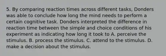 5. By comparing reaction times across different tasks, Donders was able to conclude how long the mind needs to perform a certain cognitive task. Donders interpreted the difference in reaction time between the simple and choice conditions of his experiment as indicating how long it took to A. perceive the stimulus. B. process the stimulus. C. attend to the stimulus. D. make a decision about the stimulus.