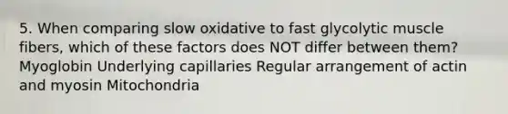 5. When comparing slow oxidative to fast glycolytic muscle fibers, which of these factors does NOT differ between them? Myoglobin Underlying capillaries Regular arrangement of actin and myosin Mitochondria