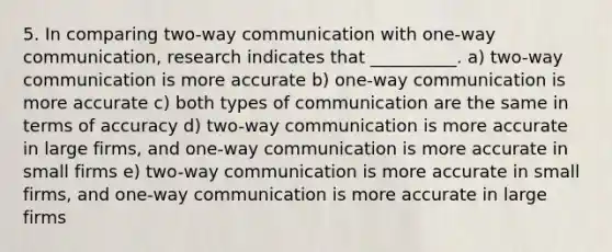 5. In comparing two-way communication with one-way communication, research indicates that __________. a) two-way communication is more accurate b) one-way communication is more accurate c) both types of communication are the same in terms of accuracy d) two-way communication is more accurate in large firms, and one-way communication is more accurate in small firms e) two-way communication is more accurate in small firms, and one-way communication is more accurate in large firms