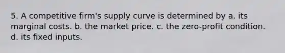 5. A competitive firm's supply curve is determined by a. its marginal costs. b. the market price. c. the zero-profit condition. d. its fixed inputs.