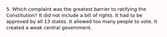 5. Which complaint was the greatest barrier to ratifying the Constitution? It did not include a bill of rights. It had to be approved by all 13 states. It allowed too many people to vote. It created a weak central government.