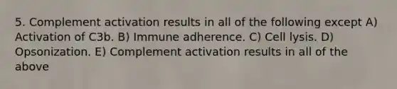 5. Complement activation results in all of the following except A) Activation of C3b. B) Immune adherence. C) Cell lysis. D) Opsonization. E) Complement activation results in all of the above