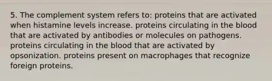 5. The complement system refers to: proteins that are activated when histamine levels increase. proteins circulating in <a href='https://www.questionai.com/knowledge/k7oXMfj7lk-the-blood' class='anchor-knowledge'>the blood</a> that are activated by antibodies or molecules on pathogens. proteins circulating in the blood that are activated by opsonization. proteins present on macrophages that recognize foreign proteins.