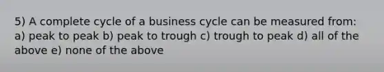 5) A complete cycle of a business cycle can be measured from: a) peak to peak b) peak to trough c) trough to peak d) all of the above e) none of the above