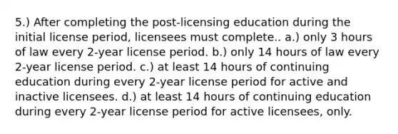 5.) After completing the post-licensing education during the initial license period, licensees must complete.. a.) only 3 hours of law every 2-year license period. b.) only 14 hours of law every 2-year license period. c.) at least 14 hours of continuing education during every 2-year license period for active and inactive licensees. d.) at least 14 hours of continuing education during every 2-year license period for active licensees, only.