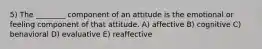 5) The ________ component of an attitude is the emotional or feeling component of that attitude. A) affective B) cognitive C) behavioral D) evaluative E) reaffective