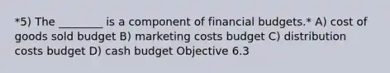 *5) The ________ is a component of financial budgets.* A) cost of goods sold budget B) marketing costs budget C) distribution costs budget D) cash budget Objective 6.3