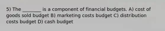 5) The ________ is a component of financial budgets. A) cost of goods sold budget B) marketing costs budget C) distribution costs budget D) cash budget