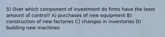 5) Over which component of investment do firms have the least amount of control? A) purchases of new equipment B) construction of new factories C) changes in inventories D) building new machines