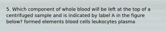 5. Which component of whole blood will be left at the top of a centrifuged sample and is indicated by label A in the figure below? formed elements <a href='https://www.questionai.com/knowledge/kHzJgLDnoM-blood-cells' class='anchor-knowledge'>blood cells</a> leukocytes plasma