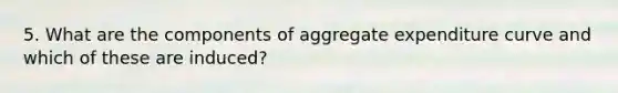 5. What are the components of aggregate expenditure curve and which of these are induced?