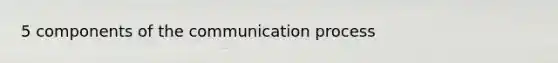 5 components of <a href='https://www.questionai.com/knowledge/kTysIo37id-the-communication-process' class='anchor-knowledge'>the communication process</a>