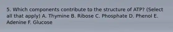 5. Which components contribute to the structure of ATP? (Select all that apply) A. Thymine B. Ribose C. Phosphate D. Phenol E. Adenine F. Glucose