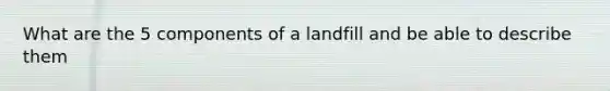 What are the 5 components of a landfill and be able to describe them