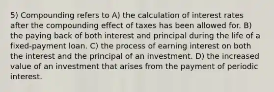 5) Compounding refers to A) the calculation of interest rates after the compounding effect of taxes has been allowed for. B) the paying back of both interest and principal during the life of a fixed-payment loan. C) the process of earning interest on both the interest and the principal of an investment. D) the increased value of an investment that arises from the payment of periodic interest.