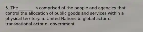 5. The _______ is comprised of the people and agencies that control the allocation of public goods and services within a physical territory. a. United Nations b. global actor c. transnational actor d. government