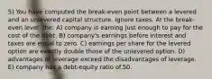 5) You have computed the break-even point between a levered and an unlevered capital structure. Ignore taxes. At the break-even level, the: A) company is earning just enough to pay for the cost of the debt. B) company's earnings before interest and taxes are equal to zero. C) earnings per share for the levered option are exactly double those of the unlevered option. D) advantages of leverage exceed the disadvantages of leverage. E) company has a debt-equity ratio of.50.