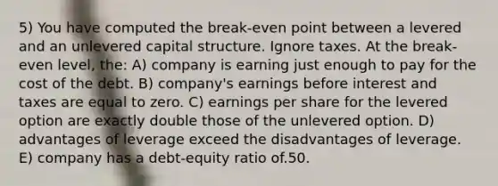 5) You have computed the break-even point between a levered and an unlevered capital structure. Ignore taxes. At the break-even level, the: A) company is earning just enough to pay for the cost of the debt. B) company's earnings before interest and taxes are equal to zero. C) earnings per share for the levered option are exactly double those of the unlevered option. D) advantages of leverage exceed the disadvantages of leverage. E) company has a debt-equity ratio of.50.