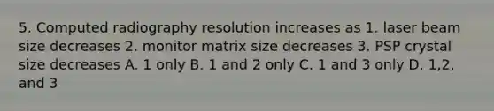 5. Computed radiography resolution increases as 1. laser beam size decreases 2. monitor matrix size decreases 3. PSP crystal size decreases A. 1 only B. 1 and 2 only C. 1 and 3 only D. 1,2, and 3