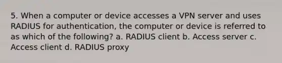 5. When a computer or device accesses a VPN server and uses RADIUS for authentication, the computer or device is referred to as which of the following? a. RADIUS client b. Access server c. Access client d. RADIUS proxy