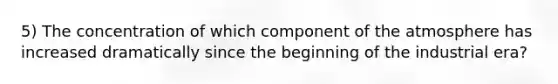 5) The concentration of which component of the atmosphere has increased dramatically since the beginning of the industrial era?