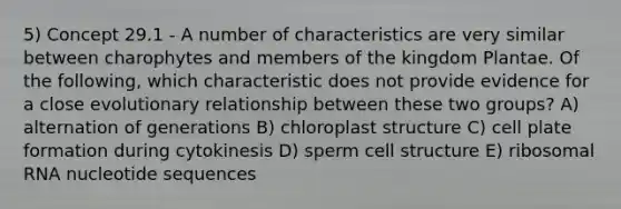 5) Concept 29.1 - A number of characteristics are very similar between charophytes and members of the kingdom Plantae. Of the following, which characteristic does not provide evidence for a close evolutionary relationship between these two groups? A) alternation of generations B) chloroplast structure C) cell plate formation during cytokinesis D) sperm cell structure E) ribosomal RNA nucleotide sequences