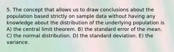 5. The concept that allows us to draw conclusions about the population based strictly on sample data without having any knowledge about the distribution of the underlying population is A) the central limit theorem. B) the standard error of the mean. C) the normal distribution. D) the standard deviation. E) the variance.